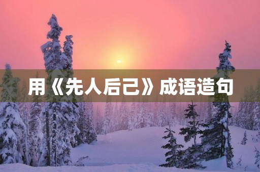 用《先人后己》成语造句 用《先人后己》成语造句