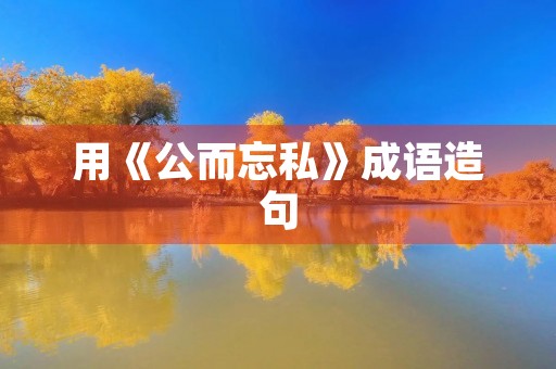 用《公而忘私》成语造句 用《公而忘私》成语造句