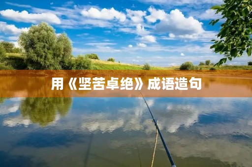 用《坚苦卓绝》成语造句 用《坚苦卓绝》成语造句