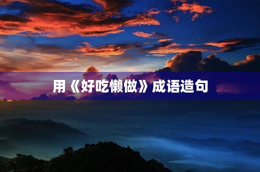 用《好吃懒做》成语造句 用《好吃懒做》成语造句