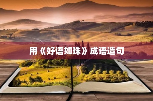 用《好语如珠》成语造句 用《好语如珠》成语造句