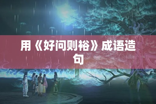 用《好问则裕》成语造句 用《好问则裕》成语造句