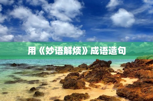 用《妙语解烦》成语造句 用《妙语解烦》成语造句