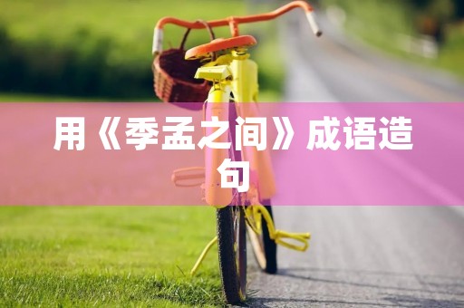 用《季孟之间》成语造句 用《季孟之间》成语造句