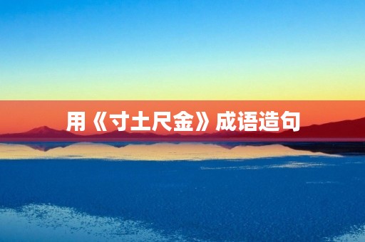 用《寸土尺金》成语造句 用《寸土尺金》成语造句