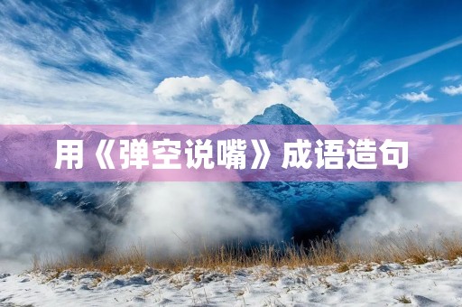 用《弹空说嘴》成语造句 用《弹空说嘴》成语造句