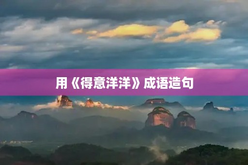 用《得意洋洋》成语造句 用《得意洋洋》成语造句