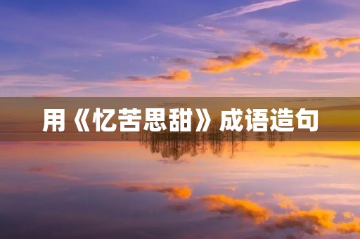 用《忆苦思甜》成语造句 用《忆苦思甜》成语造句