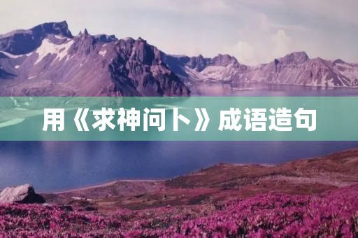 用《求神问卜》成语造句 用《求神问卜》成语造句