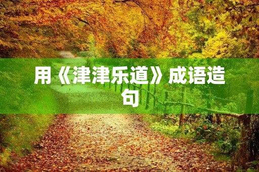 用《津津乐道》成语造句 用《津津乐道》成语造句