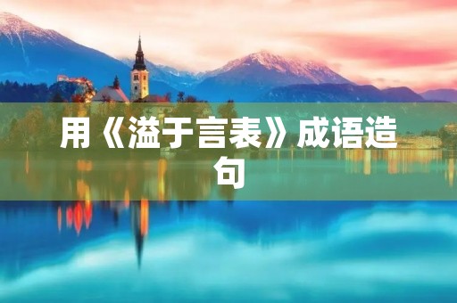 用《溢于言表》成语造句 用《溢于言表》成语造句