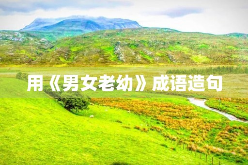 用《男女老幼》成语造句 用《男女老幼》成语造句