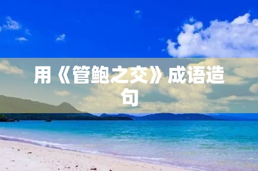 用《管鲍之交》成语造句 用《管鲍之交》成语造句