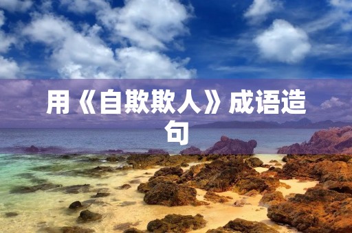 用《自欺欺人》成语造句 用《自欺欺人》成语造句