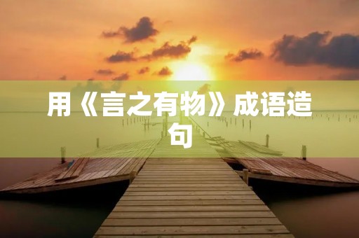 用《言之有物》成语造句 用《言之有物》成语造句