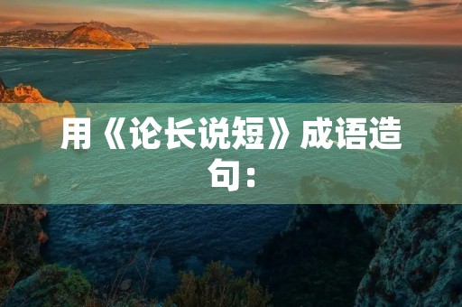 用《论长说短》成语造句：