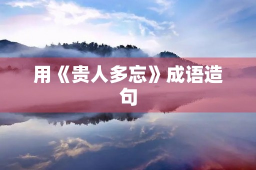 用《贵人多忘》成语造句 用《贵人多忘》成语造句