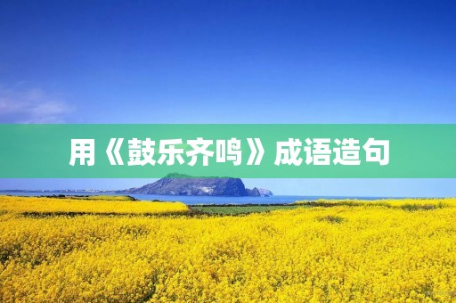 用《鼓乐齐鸣》成语造句 用《鼓乐齐鸣》成语造句