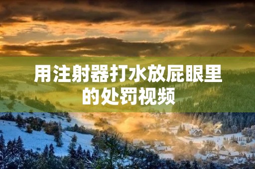 用注射器打水放**里的处罚视频 用注射器打水放**里的处罚视频