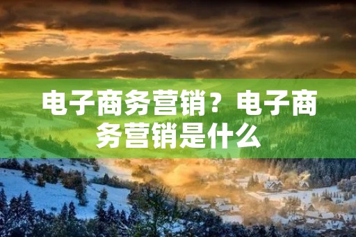 电子商务营销?电子商务营销是什么 电子商务营销?电子商务营销是什么