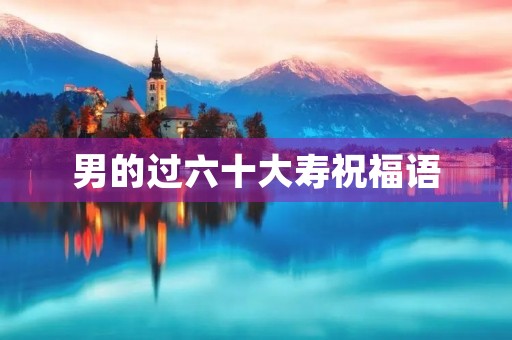 男的过六十大寿祝福语,给六十岁长辈祝寿词 男的过六十大寿祝福语,给六十岁长辈祝寿词