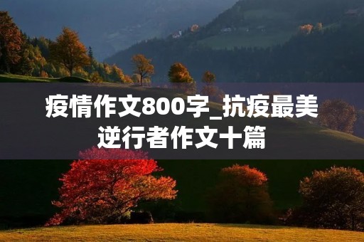 疫情作文800字_抗疫最美逆行者作文十篇 疫情作文800字_抗疫最美逆行者作文十篇