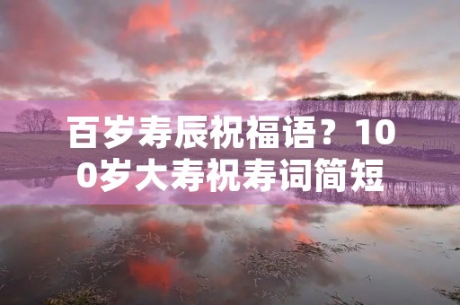 百岁寿辰祝福语?100岁大寿祝寿词简短