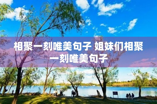 相聚一刻唯美句子 姐妹们相聚一刻唯美句子 相聚一刻唯美句子 姐妹们相聚一刻唯美句子