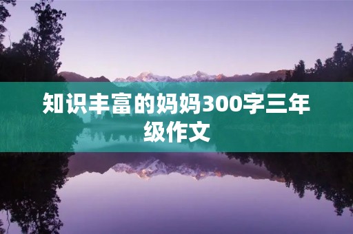 知识丰富的妈妈300字三年级作文 知识丰富的妈妈300字三年级作文