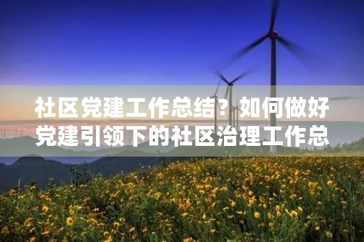 社区党建工作总结?如何做好党建引领下的社区治理工作总结 社区党建工作总结?如何做好党建引领下的社区治理工作总结