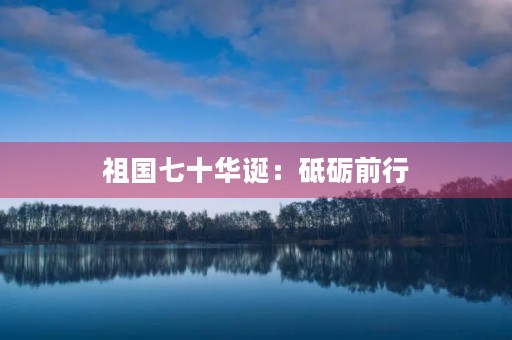 祖国七十华诞:砥砺前行,共筑伟业 祖国七十华诞:砥砺前行,共筑伟业