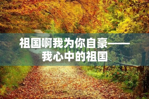 祖国啊我为你自豪——我心中的祖国 祖国啊我为你自豪——我心中的祖国
