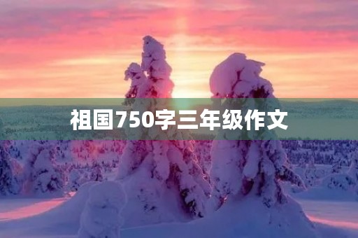祖国750字三年级作文 祖国750字三年级作文