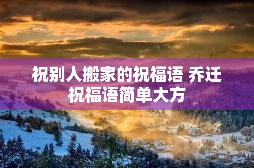 祝别人搬家的祝福语 乔迁祝福语简单大方