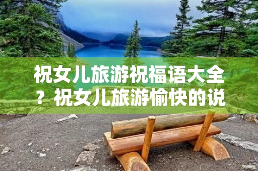 祝女儿旅游祝福语大全？祝女儿旅游愉快的说说