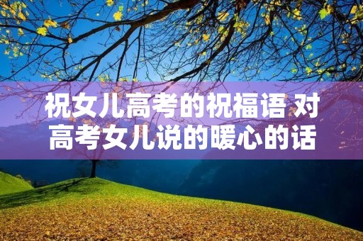 祝女儿高考的祝福语 对高考女儿说的暖心的话语