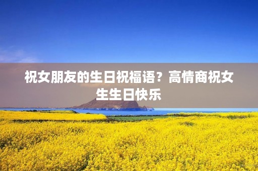 祝女朋友的生日祝福语?高情商祝女生生日快乐