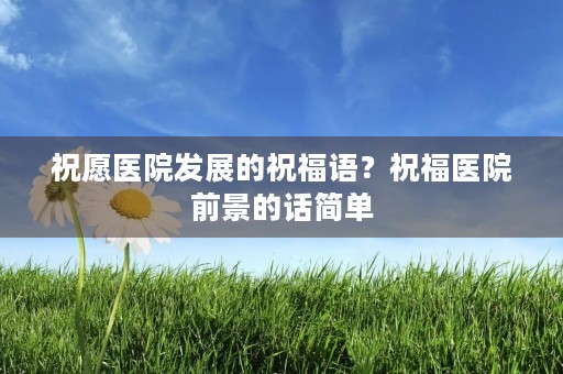 祝愿医院发展的祝福语?祝福医院前景的话简单