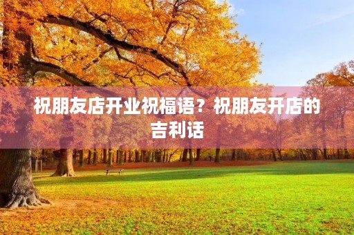 祝朋友店开业祝福语？祝朋友开店的吉利话