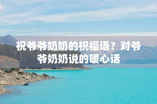 祝爷爷奶奶的祝福语?对爷爷奶奶说的暖心话