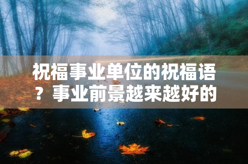 祝福事业单位的祝福语?事业前景越来越好的词