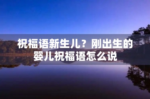 祝福语新生儿？刚出生的婴儿祝福语怎么说