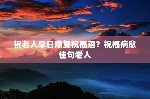 祝老人早日康复祝福语?祝福病愈佳句老人 祝老人早日康复祝福语?祝福病愈佳句老人