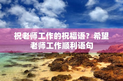 祝老师工作的祝福语？希望老师工作顺利语句