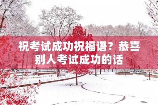 祝考试成功祝福语?恭喜别人考试成功的话 祝考试成功祝福语?恭喜别人考试成功的话