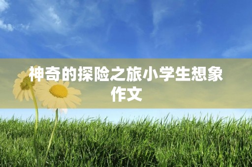神奇的探险之旅小学生想象作文 神奇的探险之旅小学生想象作文