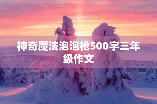 神奇魔法泡泡枪500字三年级作文 神奇魔法泡泡枪500字三年级作文
