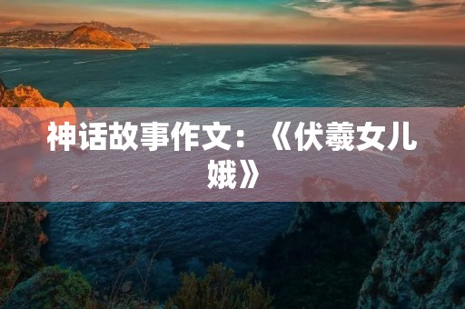 神话故事作文:《伏羲女儿娥》 神话故事作文:《伏羲女儿娥》