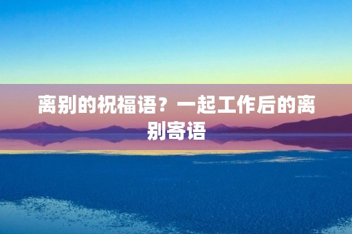 离别的祝福语？一起工作后的离别寄语
