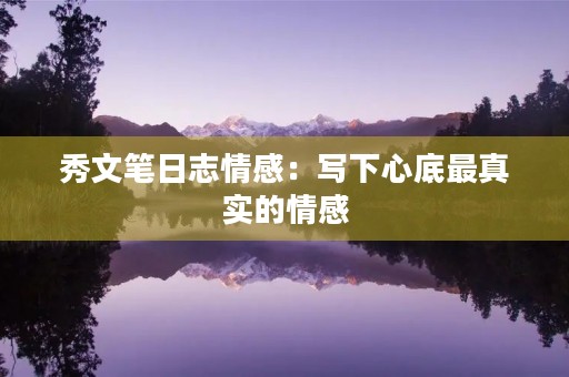 秀文笔日志情感:写下心底最真实的情感 秀文笔日志情感:写下心底最真实的情感